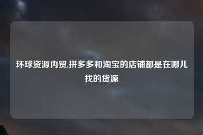 環(huán)球資源內(nèi)貿(mào)與電商平臺(tái)貨源渠道全解析 淘寶與拼多多店鋪的國內(nèi)貿(mào)易代理指南